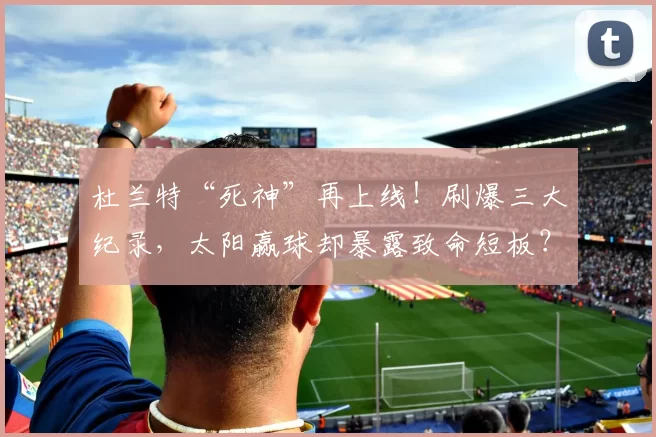 杜兰特“死神”再上线！刷爆三大纪录，太阳赢球却暴露致命短板？